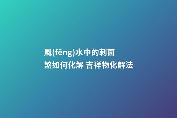 風(fēng)水中的刺面煞如何化解 吉祥物化解法